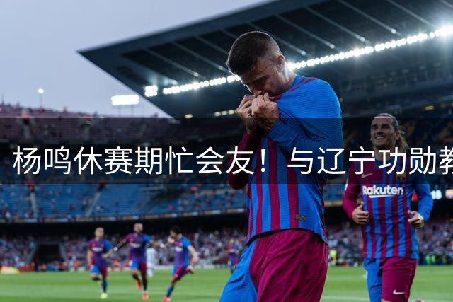 杨鸣休赛期忙会友！与辽宁功勋教练球员重聚 同框哈德森引回忆杀